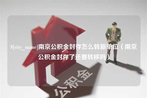 枣阳南京公积金封存怎么转新单位（南京公积金封存了还要转移吗）