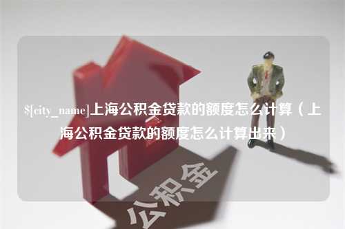 枣阳上海公积金贷款的额度怎么计算（上海公积金贷款的额度怎么计算出来）